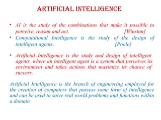Artificial Intelligence
• AI is the study of the combinations that make it possible to
perceive, reason and act. [Winston]
• Computational Intelligence is the study of the design of
intelligent agents. [Poole]
• Artificial Intelligence is the study and design of intelligent
agents, where an intelligent agent is a system that perceives its
environment and takes actions that maximize its chance of
success.
Artificial Intelligence is the branch of engineering employed for
the creation of computers that possess some form of intelligence
and can be used to solve real world problems and functions within
a domain
 