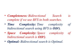 • Completeness: Bidirectional Search is
complete if we use BFS in both searches.
• Time Complexity: Time complexity of
bidirectional search using BFS is O(bd
).
• Space Complexity: Space complexity of
bidirectional search is O(bd
).
• Optimal: Bidirectional search is Optimal.
 