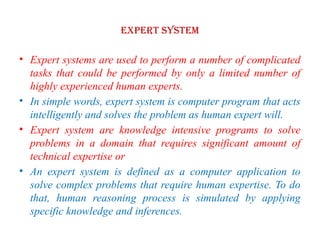 EXPERT SYSTEM
• Expert systems are used to perform a number of complicated
tasks that could be performed by only a limited number of
highly experienced human experts.
• In simple words, expert system is computer program that acts
intelligently and solves the problem as human expert will.
• Expert system are knowledge intensive programs to solve
problems in a domain that requires significant amount of
technical expertise or
• An expert system is defined as a computer application to
solve complex problems that require human expertise. To do
that, human reasoning process is simulated by applying
specific knowledge and inferences.
 