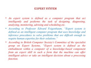 EXPERT SYSTEM
• An expert system is defined as a computer program that act
intelligently and performs the task of designing, diagnosing,
analyzing, monitoring, advising and scheduling etc.
• According to Professor Edward Feigenbaum, “Expert system is
defined as an intelligent computer program that uses knowledge and
inference procedures to solve problems that are difficult enough to
require human expertise for their solutions.”
• According to British Computer Society’s Committee of the specialist
group on Expert Systems, “Expert system is defined as the
embodiment within a computer of a knowledge-based component
from an expert skill in such a form that the machine can offer
intelligent advice or take an intelligent decision about a processing
function.
 