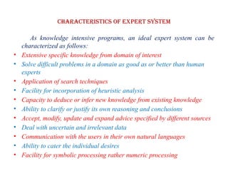 Characteristics of EXPERT SYSTEM
As knowledge intensive programs, an ideal expert system can be
characterized as follows:
• Extensive specific knowledge from domain of interest
• Solve difficult problems in a domain as good as or better than human
experts
• Application of search techniques
• Facility for incorporation of heuristic analysis
• Capacity to deduce or infer new knowledge from existing knowledge
• Ability to clarify or justify its own reasoning and conclusions
• Accept, modify, update and expand advice specified by different sources
• Deal with uncertain and irrelevant data
• Communication with the users in their own natural languages
• Ability to cater the individual desires
• Facility for symbolic processing rather numeric processing
 