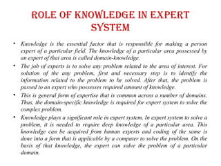 Role of knowledge in expert
system
• Knowledge is the essential factor that is responsible for making a person
expert of a particular field. The knowledge of a particular area possessed by
an expert of that area is called domain-knowledge.
• The job of experts is to solve any problem related to the area of interest. For
solution of the any problem, first and necessary step is to identify the
information related to the problem to be solved. After that, the problem is
passed to an expert who possesses required amount of knowledge.
• This is general form of expertise that is common across a number of domains.
Thus, the domain-specific knowledge is required for expert system to solve the
complex problem.
• Knowledge plays a significant role in expert system. In expert system to solve a
problem, it is needed to require deep knowledge of a particular area. This
knowledge can be acquired from human experts and coding of the same is
done into a form that is applicable by a computer to solve the problem. On the
basis of that knowledge, the expert can solve the problem of a particular
domain.
 
