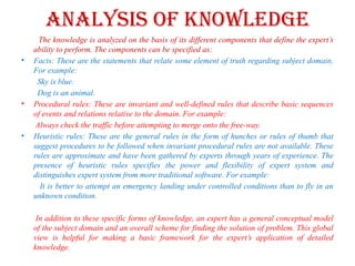 Analysis of knowledge
The knowledge is analyzed on the basis of its different components that define the expert’s
ability to perform. The components can be specified as:
• Facts: These are the statements that relate some element of truth regarding subject domain.
For example:
Sky is blue.
Dog is an animal.
• Procedural rules: These are invariant and well-defined rules that describe basic sequences
of events and relations relative to the domain. For example:
Always check the traffic before attempting to merge onto the free-way.
• Heuristic rules: These are the general rules in the form of hunches or rules of thumb that
suggest procedures to be followed when invariant procedural rules are not available. These
rules are approximate and have been gathered by experts through years of experience. The
presence of heuristic rules specifies the power and flexibility of expert system and
distinguishes expert system from more traditional software. For example:
It is better to attempt an emergency landing under controlled conditions than to fly in an
unknown condition.
In addition to these specific forms of knowledge, an expert has a general conceptual model
of the subject domain and an overall scheme for finding the solution of problem. This global
view is helpful for making a basic framework for the expert’s application of detailed
knowledge.
 