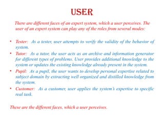 USER
There are different faces of an expert system, which a user perceives. The
user of an expert system can play any of the roles from several modes:
• Tester: As a tester, user attempts to verify the validity of the behavior of
system.
• Tutor: As a tutor, the user acts as an archive and information generator
for different types of problems. User provides additional knowledge to the
system or updates the existing knowledge already present in the system.
• Pupil: As a pupil, the user wants to develop personal expertise related to
subject domain by extracting well organized and distilled knowledge from
the system.
• Customer: As a customer, user applies the system’s expertise to specific
real task.
These are the different faces, which a user perceives.
 