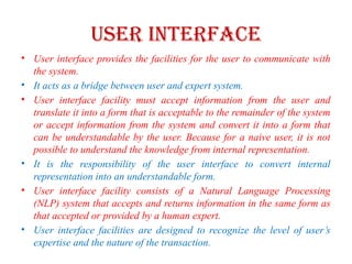 USER INTERFACE
• User interface provides the facilities for the user to communicate with
the system.
• It acts as a bridge between user and expert system.
• User interface facility must accept information from the user and
translate it into a form that is acceptable to the remainder of the system
or accept information from the system and convert it into a form that
can be understandable by the user. Because for a naive user, it is not
possible to understand the knowledge from internal representation.
• It is the responsibility of the user interface to convert internal
representation into an understandable form.
• User interface facility consists of a Natural Language Processing
(NLP) system that accepts and returns information in the same form as
that accepted or provided by a human expert.
• User interface facilities are designed to recognize the level of user’s
expertise and the nature of the transaction.
 