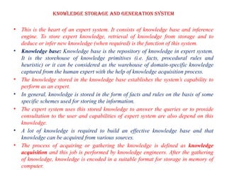 Knowledge storage and Generation system
• This is the heart of an expert system. It consists of knowledge base and inference
engine. To store expert knowledge, retrieval of knowledge from storage and to
deduce or infer new knowledge (when required) is the function of this system.
• Knowledge base: Knowledge base is the repository of knowledge in expert system.
It is the storehouse of knowledge primitives (i.e. facts, procedural rules and
heuristic) or it can be considered as the warehouse of domain-specific knowledge
captured from the human expert with the help of knowledge acquisition process.
• The knowledge stored in the knowledge base establishes the system’s capability to
perform as an expert.
• In general, knowledge is stored in the form of facts and rules on the basis of some
specific schemes used for storing the information.
• The expert system uses this stored knowledge to answer the queries or to provide
consultation to the user and capabilities of expert system are also depend on this
knowledge.
• A lot of knowledge is required to build an effective knowledge base and that
knowledge can be acquired from various sources.
• The process of acquiring or gathering the knowledge is defined as knowledge
acquisition and this job is performed by knowledge engineers. After the gathering
of knowledge, knowledge is encoded in a suitable format for storage in memory of
computer.
 