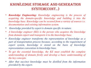 Knowledge storage and Generation
system(CONT..)
• Knowledge Engineering: Knowledge engineering is the process of
acquiring the domain-specific knowledge and building it into the
knowledge base. Knowledge can be secured from a variety of sources i.e.
documentation and existing information system.
• Knowledge provided by expert is domain specific in nature.
• A knowledge engineer (KE) is the person who acquires the knowledge
from domain expert and transports it to the knowledge base.
• Knowledge engineer transforms the representation of knowledge as a
part of transportation process because, according to the requirement of
expert system, knowledge is stored on the basis of knowledge
representation convention in knowledge base.
• To get the essential knowledge, the KE must establish the complete
understanding of domain firstly and develop a basic understanding of
the key concepts.
• After that succinct knowledge must be distilled from the information
provided by the expert.
 