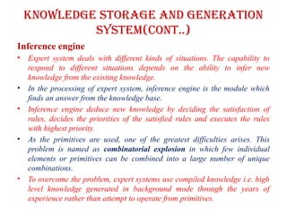 Knowledge storage and Generation
system(CONT..)
Inference engine
• Expert system deals with different kinds of situations. The capability to
respond to different situations depends on the ability to infer new
knowledge from the existing knowledge.
• In the processing of expert system, inference engine is the module which
finds an answer from the knowledge base.
• Inference engine deduce new knowledge by deciding the satisfaction of
rules, decides the priorities of the satisfied rules and executes the rules
with highest priority.
• As the primitives are used, one of the greatest difficulties arises. This
problem is named as combinatorial explosion in which few individual
elements or primitives can be combined into a large number of unique
combinations.
• To overcome the problem, expert systems use compiled knowledge i.e. high
level knowledge generated in background mode through the years of
experience rather than attempt to operate from primitives.
 