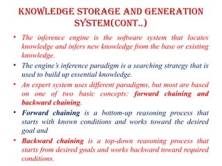 Knowledge storage and Generation
system(CONT..)
• The inference engine is the software system that locates
knowledge and infers new knowledge from the base or existing
knowledge.
• The engine’s inference paradigm is a searching strategy that is
used to build up essential knowledge.
• An expert system uses different paradigms, but most are based
on one of two basic concepts: forward chaining and
backward chaining.
• Forward chaining is a bottom-up reasoning process that
starts with known conditions and works toward the desired
goal and
• Backward chaining is a top-down reasoning process that
starts from desired goals and works backward toward required
conditions.
 