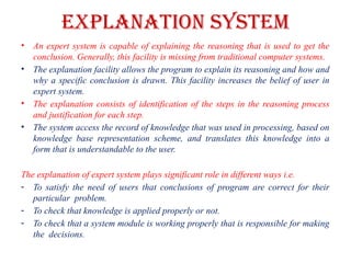 EXPLANATION SYSTEM
• An expert system is capable of explaining the reasoning that is used to get the
conclusion. Generally, this facility is missing from traditional computer systems.
• The explanation facility allows the program to explain its reasoning and how and
why a specific conclusion is drawn. This facility increases the belief of user in
expert system.
• The explanation consists of identification of the steps in the reasoning process
and justification for each step.
• The system access the record of knowledge that was used in processing, based on
knowledge base representation scheme, and translates this knowledge into a
form that is understandable to the user.
The explanation of expert system plays significant role in different ways i.e.
- To satisfy the need of users that conclusions of program are correct for their
particular problem.
- To check that knowledge is applied properly or not.
- To check that a system module is working properly that is responsible for making
the decisions.
 
