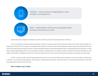 T R A N S F O R M A Ç Ã O D I G I T A L D E S E G U R O S | 11
Esses são apenas alguns exemplos de como indústrias já estão inseridas nesta mudança.
Um erro grande, cometido pelas empresas, é tentar conectar esse tipo de transformação com áreas de tecnologia (ou
departamentos de TI). Erro grave, na verdade. Mais do que se tratar de uma mentalidade de áreas, todas as empresas do futuro
serão empresas de tecnologia. Portanto, todas operações dessas instituições deverão aderir à digitalização de processos. Grande
parte dessa digitalização é eliminar processos manuais e desenvolver as relações cliente-empresa de forma inteligente: com
robôs, automação, inteligência artificial, reconhecimento de voz, entre outros tipos de tecnologia que podem ser aplicadas.
No fim, o exercício da transformação digital é encontrar um caminho digital para impactar, conectar, vender, se relacionar
e resolver os problemas das pessoas. Em seguros, é basicamente oferecer novos serviços e caminhos para acessar os clientes
que demandam esse tipo de serviço.
Não é simples, mas é viável.
Telefonia – foram pioneiros na digitalização e ainda
navegam no protagonismo.
Mídia – o efeito Netflix e Disney entre as grandes mídias
aconteceu fortemente no mundo.
 