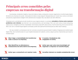 T R A N S F O R M A Ç Ã O D I G I T A L D E S E G U R O S | 12
Principais erros cometidos pelas
empresas na transformação digital
As empresas, recebendo insights e inputs de todos os lados, começaram a buscar cegamente a transformação digital.
De bancos às empresas de saúde, instituições de todos os tipos seguem desesperadas por mudar seus rumos e contratam
consultorias, especialistas e elegem CIO’s (diretores de inovação). Mas, isso deveria ser bem diferente.
Empresas com a vontade genuína de transformar seus negócios devem, na verdade, remodelar a forma como resolvem
problemas com clientes. Isso não tem a ver, exclusivamente, com tecnologia. Tem a ver com cultura, cloud computing,
redes sociais, inteligência artificial, mobilidade, internet das coisas (IOT), data science, machine learning, entre outros termos.
Têm a ver com o transformação digital e renovação, porém são apenas ferramentas para se obter essa mudança.
Por isso, também, as empresas erram em contratar consultorias que prometem modelos milagrosos de transformação
digital. Mas, não é somente esse erro que impede empresas de mudarem, vamos a alguns pontos importantes que travam a
transformação:
Não irrigar a mentalidade de transformar
toda a cultura na empresa;
Não identificar os detratores e
missionários do tema dentro da empresa;
Achar que a consultoria vai resolver tudo;
C-Levels e fundadores não
engajados no tema;
Achar que usar uma nova tecnologia vai
ingressar a empresa na transformação;
Acreditar demais no modelo estabelecido atual.
x
x
x
x
x
x
 