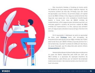 T R A N S F O R M A Ç Ã O D I G I T A L D E S E G U R O S | 19
Das insurtechs listadas, o funding já mostra parte
da tendência de que seguros serão negócios digitais. As
insurtechs outliers da lista são Thinkseg, que tem fome
de aquisições e que formou, na primeira etapa, um capital
social de R$50 milhões. A Too Seguros (anteriormente Pan
Seguros), que passa por uma verdadeira transformação
digital, a Youse (com mais de R$500 milhões de
investimentos), a Pitzi (seguros para celulares) que tem um
mercado gigante e acabou de anunciar rodada de R$60
milhões de investimentos, e a Pier, startup que também
tem um seguro para celulares e que já atingiu mais de 5 mil
clientes.
Em 8 aquisições, o destaque vai para as aquisições
da Bidu, pela Thinkseg (valor não divulgado), da
PraxisSolutions pela Qualicorp por R$24 milhões, da IT’sSEG
pelo fundo Actis, por U$100 milhões. O acordo pioneiro foi o
da CortaContas, insurtech fundada em 2009, em São Paulo,
do grupo Buscapé, que foi adquirida pelo portal chileno
ComparaOnline em 2013.
Nesses dados de aquisições e fusões, desconsideramos
os casos de Admix (adquirida pela AON em 2017, por
R$1,7 bilhão) e a aquisição da operação brasileira da
Multiasistencia, pela Allianz, por se tratarem de empresas
tradicionais do setor, não caracterizando uma insurtech, em
suas naturezas.
 