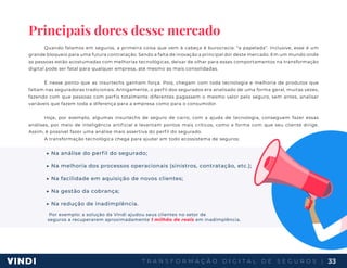 T R A N S F O R M A Ç Ã O D I G I T A L D E S E G U R O S | 33
Principais dores desse mercado
Quando falamos em seguros, a primeira coisa que vem à cabeça é burocracia: “a papelada”. Inclusive, esse é um
grande bloqueio para uma futura contratação. Sendo a falta de inovação a principal dor deste mercado. Em um mundo onde
as pessoas estão acostumadas com melhorias tecnológicas, deixar de olhar para esses comportamentos na transformação
digital pode ser fatal para qualquer empresa, até mesmo as mais consolidadas.
É nesse ponto que as insurtechs ganham força. Pois, chegam com toda tecnologia e melhoria de produtos que
faltam nas seguradoras tradicionais. Antigamente, o perfil dos segurados era analisado de uma forma geral, muitas vezes,
fazendo com que pessoas com perfis totalmente diferentes pagassem o mesmo valor pelo seguro, sem antes, analisar
variáveis que fazem toda a diferença para a empresa como para o consumidor.
Hoje, por exemplo, algumas insurtechs de seguro de carro, com a ajuda de tecnologia, conseguem fazer essas
análises, por meio de inteligência artificial e levantam pontos mais críticos, como a forma com que seu cliente dirige.
Assim, é possível fazer uma análise mais assertiva do perfil do segurado.
A transformação tecnológica chega para ajudar em todo ecossistema de seguros:
▶ Na análise do perfil do segurado;
▶ Na melhoria dos processos operacionais (sinistros, contratação, etc.);
▶ Na facilidade em aquisição de novos clientes;
▶ Na gestão da cobrança;
▶ Na redução de inadimplência.
Por exemplo: a solução da Vindi ajudou seus clientes no setor de
seguros a recuperarem aproximadamente 1 milhão de reais em inadimplência.
 