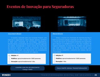 T R A N S F O R M A Ç Ã O D I G I T A L D E S E G U R O S | 35
Eventos de Inovação para Seguradoras
Os eventos são importantíssimos para estabelecer networking e estar a par de todas as novidades do mercado de
seguradoras, além do conteúdo, claro. Por isso, separamos alguns eventos que podem ajudar na transformação digital que
sua empresa precisa.
COMPRE COM 15% DE DESCONTO!
Código: VINDI
Insurtech Brasil
O evento, realizado pelo site Conexão Fintech, une
startups e seguradoras. Além desses setores, também
é ideal para empresas de tecnologia, reguladores,
distribuidores, prestadores de serviço e demais agentes
da cadeia. Considerado o maior evento de insurtechs
da América Latina e o ponto de encontro anual das
insurthecs no Brasil, visa desenvolver um ecossistema
entre a tecnologia e a inovação em seguros.
Edição: 4º.
Público: aproximadamente 1.600 pessoas.
Duração: aproximadamente 1 dia.
Recorrência
Antes, o evento era chamado de Assinaturas Day e
teve sua primeira edição realizada em 2014. Surgiu com
o intuito de reunir as principais empresas do segmento
para discutir as tendências e o rumo dos modelos de
negócio baseados na recorrência, modelo que permite
que toda empresa venda de forma recorrente para
seus clientes, baseando o consumo em acesso, não em
propriedade.
Edição: 8º.
Público: aproximadamente 1.000 pessoas.
Duração: 1 dia.
FAÇA PARTE DESSA TRANSFORMAÇÃO!
www.sympla.com.br/insurtech-brasil-2020 www.recorrencia.com.br/evento
 