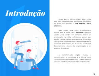 5
Antes que os céticos digam algo: existe,
sim, uma transformação digital em andamento
no Brasil e no mundo. E, com seguros, não é
diferente.
Mas, antes, uma coisa: transformação
digital não é mais uma buzzword (palavras
usadas para vender um conceito através de
um barulho na mídia e afins) que soltam para
vender cursos, eventos e consultoria. O mundo é
uma grande transformação e as empresas estão
inseridas, diretamente, no meio das revoluções.
Especialmente depois da digitalização e do
advento da internet.
A transformação digital mudou a
comunicação, a tecnologia e a forma como
consumimos produtos e serviços. E, neste material,
você vai adentrar um pouco mais neste mundo.
1
Introdução
 