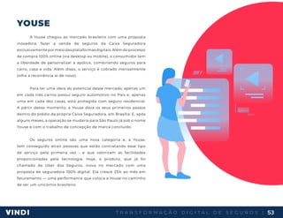 T R A N S F O R M A Ç Ã O D I G I T A L D E S E G U R O S | 53
YOUSE
A Youse chegou ao mercado brasileiro com uma proposta
inovadora: fazer a venda de seguros da Caixa Seguradora
exclusivamente por meio das plataformas digitais. Além do processo
de compra 100% online (via desktop ou mobile), o consumidor tem
a liberdade de personalizar a apólice, combinando seguros para
carro, casa e vida. Além disso, o serviço é cobrado mensalmente
(olha a recorrência aí de novo).
Para ter uma ideia do potencial desse mercado, apenas um
em cada três carros possui seguro automotivo no País e, apenas
uma em cada dez casas, está protegida com seguro residencial.
A partir desse momento, a Youse dava os seus primeiros passos
dentro do prédio da própria Caixa Seguradora, em Brasília. E, após
alguns meses, a operação se mudaria para São Paulo já sob o nome
Youse e com o trabalho de concepção de marca concluído.
Os seguros online são uma nova categoria e, a Youse,
tem conseguido atrair pessoas que estão contratando esse tipo
de serviço pela primeira vez - e que valorizam as facilidades
proporcionadas pela tecnologia. Hoje, o produto, que já foi
chamado de Uber dos Seguros, inova no mercado com uma
proposta de seguradora 100% digital. Ela cresce 25% ao mês em
faturamento — uma performance que coloca a Youse no caminho
de ser um unicórnio brasileiro.
 