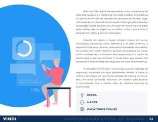 T R A N S F O R M A Ç Ã O D I G I T A L D E S E G U R O S | 54
Além do DNA digital da seguradora, outro ingrediente de
todo esse sucesso é o marketing orientado a dados. O marketing
é o ponto de entrada do processo de aquisição de clientes. Logo,
não é apenas uma base de comunicação. Toda a geração de leads e
prospecção ocorre por meio de uma ação de marketing orientada
pelos dados, seja no digital ou no offline. Tudo o que é feito é
baseado em dados, e não em suposições.
Falando em dados, a Youse também investe em outras
tecnologias disruptivas, como Telemetria e IA, para melhorar a
experiência de seus usuários, coletando e analisando seus dados.
De acordo com Loren Monteiro, gerente de produtos da Youse,
outra novidade que a empresa está preparando é o botão de
pânico para o seu app principal, o YouSe Hero, que avisará três
pessoas pré-selecionadas pelo segurado em caso de emergência.
A inteligência artificial é outra etapa que as empresas de
segurança visualizam em suas plataformas mobile. A Youse já
utiliza a tecnologia em sua funcionalidade de vistoria de carros.
Mas, em breve, pretende adicionar um chatbot para facilitar
a comunicação com o cliente, além de machine learning na
precificação.
BRASIL
4 ANOS
WWW.YOUSE.COM.BR
 