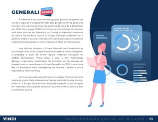 T R A N S F O R M A Ç Ã O D I G I T A L D E S E G U R O S | 55
GENERALI
A Generali é um dos maiores grupos globais de gestão de
ativos e seguros. Fundada em 1831, está presente em 50 países no
mundo, com uma receita total de prêmios de mais de € 66 bilhões
em 2018. Com quase 71.000 funcionários e 61 milhões de clientes,
tem uma posição de liderança na Europa e presença crescente
na Ásia e na América Latina. O Grupo Generali pretende ser o
parceiro vitalício de seus clientes, oferecendo soluções inovadoras
e personalizadas graças a uma inigualável rede de distribuição.
Nos últimos tempos, o Grupo Generali vem buscando se
posicionar como uma companhia mais simples e mais inteligente.
A proposta é atuar de forma rápida, trazendo inovações no
âmbito tecnológico. Prova disso é que, o MIT Technology
Review, importante publicação do Instituto de Tecnologia de
Massachusetts, reconheceu o Grupo Generali, em 2015, como uma
das 50 empresas mais inteligentes do mundo - sendo a única
seguradora neste ranking.
Com as operações equilibradas em países financeiramente
maduros, como Itália, Alemanha e França, além da Europa Centro-
Oriental, o Grupo Generali tem buscado expandir a sua atuação
em mercados com grande potencial de crescimento, como a Ásia
e a América Latina.
 