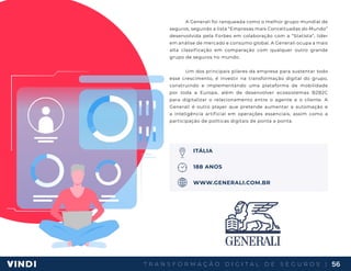 T R A N S F O R M A Ç Ã O D I G I T A L D E S E G U R O S | 56
A Generali foi ranqueada como o melhor grupo mundial de
seguros, segundo a lista “Empresas mais Conceituadas do Mundo”
desenvolvida pela Forbes em colaboração com a “Statista”, líder
em análise de mercado e consumo global. A Generali ocupa a mais
alta classificação em comparação com qualquer outro grande
grupo de seguros no mundo.
Um dos principais pilares da empresa para sustentar todo
esse crescimento, é investir na transformação digital do grupo,
construindo e implementando uma plataforma de mobilidade
por toda a Europa, além de desenvolver ecossistemas B2B2C
para digitalizar o relacionamento entre o agente e o cliente. A
Generali é outro player que pretende aumentar a automação e
a inteligência artificial em operações essenciais, assim como a
participação de políticas digitais de ponta a ponta.
ITÁLIA
188 ANOS
WWW.GENERALI.COM.BR
 