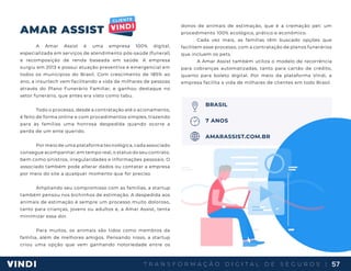 T R A N S F O R M A Ç Ã O D I G I T A L D E S E G U R O S | 57
AMAR ASSIST
A Amar Assist é uma empresa 100% digital,
especializada em serviços de atendimento pós-saúde (funeral)
e recomposição de renda baseada em saúde. A empresa
surgiu em 2013 e possui atuação preventiva e emergencial em
todos os municípios do Brasil. Com crescimento de 185% ao
ano, a insurtech vem facilitando a vida de milhares de pessoas
através do Plano Funerário Familiar, e ganhou destaque no
setor funerário, que antes era visto como tabu.
Todo o processo, desde a contratação até o acionamento,
é feito de forma online e com procedimentos simples, trazendo
para às famílias uma honrosa despedida quando ocorre a
perda de um ente querido.
Por meio de uma plataforma tecnológica, cada associado
consegue acompanhar, em tempo real, o status do seu contrato,
bem como sinistros, irregularidades e informações pessoais. O
associado também pode alterar dados ou contatar a empresa
por meio do site a qualquer momento que for preciso.
Ampliando seu compromisso com as famílias, a startup
também pensou nos bichinhos de estimação. A despedida aos
animais de estimação é sempre um processo muito doloroso,
tanto para crianças, jovens ou adultos e, a Amar Assist, tenta
minimizar essa dor.
Para muitos, os animais são tidos como membros da
família, além de melhores amigos. Pensando nisso, a startup
criou uma opção que vem ganhando notoriedade entre os
donos de animais de estimação, que é a cremação pet: um
procedimento 100% ecológico, prático e econômico.
Cada vez mais, as famílias têm buscado opções que
facilitem esse processo, com a contratação de planos funerários
que incluem os pets.
A Amar Assist também utiliza o modelo de recorrência
para cobranças automatizadas, tanto para cartão de crédito,
quanto para boleto digital. Por meio da plataforma Vindi, a
empresa facilita a vida de milhares de clientes em todo Brasil.
BRASIL
7 ANOS
AMARASSIST.COM.BR
 