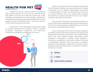 T R A N S F O R M A Ç Ã O D I G I T A L D E S E G U R O S | 58
HEALTH FOR PET
A Health For Pet foi o primeiro plano de saúde para
cães e gatos brasileiro. Ela é fruto de um profundo estudo
para elaborar um plano de saúde para animais que unisse
qualidade, equipamentos de última geração, atendimento
personalizado e uma equipe pronta para proporcionar aos cães
e gatos uma vida mais saudável e feliz - com todo o carinho e
comprometimento que eles merecem.
Atualmente, a HFP disponibiliza praticamente todos
os recursos oferecidos pela medicina humana, incluindo
tomógrafos, ressonâncias magnéticas, UTIs veterinárias,
tratamentos oncológicos e ortopédicos, entre outros.
Todos os veterinários, clínicas e hospitais credenciados
na HFP recebem o DigiPet, que nada mais é do que um tablet
configurado com um software personalizado, que permite
o armazenamento de todas as informações do animal em
um arquivo eletrônico. Isso inclui: dados sobre vacinação,
procedimentos, resultados de exames clínicos e de imagem,
cirurgias e todo histórico veterinário.
Essa inovação, utilizada hoje nos melhores hospitais do
mundo, promove mais agilidade e segurança no atendimento.
Tudo isso só é possível graças a implantação de um microchip
para registro e acompanhamento do pet.
Outra inovação da HFP foi criar um clube de vantagens,
que oferece diversos descontos em produtos e serviços que não
são cobertos pelos planos veterinários, como medicamentos,
banho, tosa, hotel, daycare, escolas, alimentação, snacks,
acessórios e brinquedos. O PetClub acaba ajudando a
economizar e rentabilizar o investimento mensal dos planos
e mensalidades, deixando tudo mais barato e vantajoso.
Falando em mensalidades, a Health For Pet também utiliza a
plataforma Vindi para potencializar a recorrência e facilitar a
vida dos seus clientes.
BRASIL
5 ANOS
HEALTH4PET.COM.BR
(PORTO SEGURO)
 