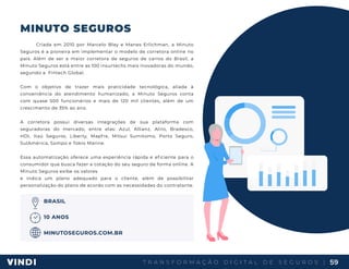 T R A N S F O R M A Ç Ã O D I G I T A L D E S E G U R O S | 59
MINUTO SEGUROS
Criada em 2010 por Marcelo Blay e Manes Erlichman, a Minuto
Seguros é a pioneira em implementar o modelo de corretora online no
país. Além de ser a maior corretora de seguros de carros do Brasil, a
Minuto Seguros está entre as 100 insurtechs mais inovadoras do mundo,
segundo a Fintech Global.
Com o objetivo de trazer mais praticidade tecnológica, aliada à
conveniência do atendimento humanizado, a Minuto Seguros conta
com quase 500 funcionários e mais de 120 mil clientes, além de um
crescimento de 35% ao ano.
A corretora possui diversas integrações de sua plataforma com
seguradoras do mercado, entre elas: Azul, Allianz, Aliro, Bradesco,
HDI, Itaú Seguros, Liberty, Mapfre, Mitsui Sumitomo, Porto Seguro,
SulAmérica, Sompo e Tokio Marine.
Essa automatização oferece uma experiência rápida e eficiente para o
consumidor que busca fazer a cotação do seu seguro de forma online. A
Minuto Seguros exibe os valores
e indica um plano adequado para o cliente, além de possibilitar
personalização do plano de acordo com as necessidades do contratante.
BRASIL
10 ANOS
MINUTOSEGUROS.COM.BR
 
