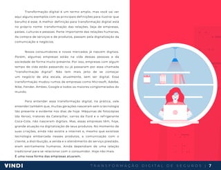 T R A N S F O R M A Ç Ã O D I G I T A L D E S E G U R O S | 7
Transformação digital é um termo amplo, mas você vai ver
aqui alguns exemplos com as principais definições para ilustrar que
barulho é esse. A melhor definição para transformação digital está
no próprio nome: transformação das relações. Seja de empresas,
países, culturas e pessoas. Parte importante das relações humanas,
da compra de serviços e de produtos, passam pela digitalização da
comunicação e negócios.
Novos consumidores e novos mercados já nascem digitais.
Porém, algumas empresas estão na vida dessas pessoas e da
sociedade de forma muito presente. Por isso, empresas com algum
tempo de vida estão passando ou já passaram por essa chamada
“transformação digital”. Não tem mais jeito de se começar
um negócio de alta escala, atualmente, sem ser digital. Essa
transformação mudou rumos de empresas como Microsoft, Adobe,
Nike, Fender, Ambev, Google e todos os maiores conglomerados do
mundo.
Para entender essa transformação digital, na prática, vale
entender também que, muitas gerações nasceram sem a tecnologia
tão presente e evidente nos dias de hoje. Máquinas de fotocópias
(da Xerox), tratores da Caterpillar, carros da Ford e o refrigerante
Coca-Cola, não nasceram digitais. Mas, essas empresas têm, hoje,
grande atuação na digitalização de seus produtos. No momento de
suas criações, ainda não existia a internet e, mesmo que existisse
tecnologia embarcada nesses produtos, a comunicação com o
cliente, a distribuição, a venda e o atendimento do serviço prestado,
eram estritamente humanos. Ainda dependiam de uma relação
tradicional para se relacionar com o consumidor. Hoje não mais.
É uma nova forma das empresas atuarem.
 