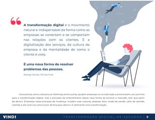 T R A N S F O R M A Ç Ã O D I G I T A L D E S E G U R O S | 9
“A transformação digital é o movimento
natural e indispensável da forma como as
empresas se conectam e se comportam
nas relações com os clientes. É a
digitalização dos serviços, da cultura da
empresa e da mentalidade de como o
cliente é visto.
É uma nova forma de resolver
problemas das pessoas.
Rodrigo Dantas, CEO da Vindi
Consultorias como a Accenture, McKinsey entre outras, ajudam empresas no mundo todo a encontrarem um caminho
para a transformação digital, mas o processo de entendimento dessa nova forma de encarar o mercado, tem que partir
de dentro. Empresas nesse processo de mudança, mudam suas culturas, pessoas, foco, modo de vender, jeito de atender
clientes e até como se comunicam de fora para dentro. É realmente uma transformação.
 