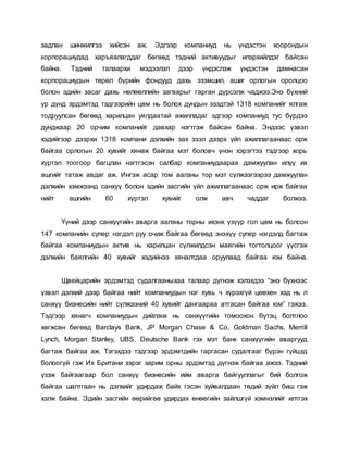 задлан шинжилгээ хийсэн аж. Эдгээр компаниуд нь үндэстэн хоорондын
корпорациудад харъяалагддаг бөгөөд тэдний активуудыг илэрхийлдэг байсан
байна. Тэдний талаархи мэдээлэл дээр үндэслэж үндэстэн дамнасан
корпорациудын төрөл бүрийн фондууд дахь эзэмшил, ашиг орлогын оролцоо
болон эдийн засаг дахь нөлөөллийн загварыг гарган дүрсэлж чаджээ.Энэ бүхний
үр дүнд эрдэмтэд тэдгээрийн цөм нь болох дундын эзэдтэй 1318 компанийг ялгаж
тодруулсан бөгөөд харилцан уялдаатай ажилладаг эдгээр компаниуд тус бүрдээ
дунджаар 20 орчим компанийг давхар нэгтгэж байсан байна. Эндээс үзвэл
хэдийгээр дээрхи 1318 компани дэлхийн зах зээл дээрх үйл ажиллагаанаас орж
байгаа орлогын 20 хувийг хянаж байгаа мэт боловч үнэн хэрэгтээ тэдгээр хорь
хүртэл тоогоор багцлан нэгтгэсэн салбар компаниудаараа дамжуулан илүү их
ашгийг татаж авдаг аж. Ингэж асар том аалзны тор мэт сүлжээгээрээ дамжуулан
дэлхийн хэмжээнд санхүү болон эдийн засгийн үйл ажиллагаанаас орж ирж байгаа
нийт ашгийн 60 хүртэл хувийг олж авч чаддаг болжээ.
Үүний дээр санхүүгийн аварга аалзны торны ихэнх үзүүр гол цөм нь болсон
147 компанийн супер нэгдэл руу очиж байгаа бөгөөд энэхүү супер нэгдэлд багтаж
байгаа компаниудын актив нь харилцан сүлжилдсэн маягийн тогтолцоог үүсгэж
дэлхийн баялгийн 40 хувийг хэдийнээ хяналтдаа оруулаад байгаа юм байна.
Щвейцарийн эрдэмтэд судалгааныхаа талаар дүгнэж хэлэхдээ “энэ бүхнээс
үзвэл дэлхий дээр байгаа нийт компаниудын нэг хувь ч хүрэхгүй цөөхөн хэд нь л
санхүү бизнесийн нийт сүлжээний 40 хувийг дангаараа атгасан байгаа юм” гэжээ.
Тэдгээр хянагч компаниудын дийлэнх нь санхүүгийн томоохон бүтэц болтлоо
хөгжсөн бөгөөд Barclays Bank, JP Morgan Chase & Co, Goldman Sachs, Merrill
Lynch, Morgan Stanley, UBS, Deutsche Bank гэх мэт банк санхүүгийн аваргууд
багтаж байгаа аж. Тэгэхдээ тэдгээр эрдэмтдийн гаргасан судалгааг бүрэн гүйцэд
болоогүй гэж Их Британи зэрэг зарим орны эрдэмтэд дүгнэж байгаа ажээ. Тэдний
үзэж байгаагаар бол санхүү бизнесийн ийм аварга байгууллагыг бий болгож
байгаа шалтгаан нь дэлхийг удирдаж байх гэсэн хуйвалдаан төдий зүйл биш гэж
хэлж байна. Эдийн засгийн өөрийгөө удирдах өнөөгийн зайлшгүй хэмнэлийг илтгэх
 