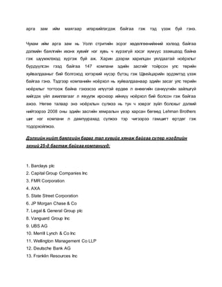 арга зам ийм маягаар илэрхийлэгдэж байгаа гэж тэд үзэж буй гэнэ.
Чухам ийм арга зам нь Уолл стритийн эсрэг хөдөлгөөнийхний хэлээд байгаа
дэлхийн баялгийн ихэнх хувийг нэг хувь ч хүрэхгүй хэсэг хүмүүс эзэмшээд байна
гэж шүүмжлэхэд хүргэж буй аж. Харин дээрхи харилцан уялдаатай ноёрхлыг
бүрдүүлсэн гээд байгаа 147 компани эдийн засгийг тойрсон улс төрийн
хуйвалдааныг бий болгоход хэтэрхий нүсэр бүтэц гэж Щвейцарийн эрдэмтэд үзэж
байгаа гэнэ. Тэдгээр компанийн ноёрхол нь хуйвалдаанаар эдийн засаг улс төрийн
ноёрхлыг тогтоож байна гэхээсээ илүүтэй ердөө л өнөөгийн санхүүгийн зайлшгүй
хийгдэх үйл ажиллагааг л явуулж ирснээр ийнхүү ноёрхол бий болсон гэж байгаа
ажээ. Нөгөө талаар энэ ноёрхлын сүлжээ нь тун ч хэврэг зүйл болохыг дэлхий
нийтээрээ 2008 оны эдийн засгийн хямралын үеэр харсан бөгөөд Lehman Brothers
шиг нэг компани л дампуурахад сүлжээ тэр чигээрээ гамшигт өртдөг гэж
тодорхойлжээ.
Дэлхийн нийт баялгийн бараг тал хувийг хянаж байгаа супер нэгдлийн
эхний 25-д багтаж байгаа компаниуд:
1. Barclays plc
2. Capital Group Companies Inc
3. FMR Corporation
4. AXA
5. State Street Corporation
6. JP Morgan Chase & Co
7. Legal & General Group plc
8. Vanguard Group Inc
9. UBS AG
10. Merrill Lynch & Co Inc
11. Wellington Management Co LLP
12. Deutsche Bank AG
13. Franklin Resources Inc
 