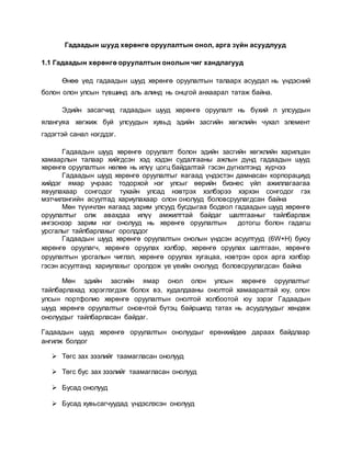 Гадаадын шууд хөрөнгө оруулалтын онол, арга зүйн асуудлууд
1.1 Гадаадын хөрөнгө оруулалтын онолын чиг хандлагууд
Өнөө үед гадаадын шууд хөрөнгө оруулалтын талаарх асуудал нь үндэсний
болон олон улсын түвшинд аль алинд нь онцгой анхаарал татаж байна.
Эдийн засагчид гадаадын шууд хөрөнгө оруулалт нь бүхий л улсуудын
ялангуяа хөгжиж буй улсуудын хувьд эдийн засгийн хөгжлийн чухал элемент
гэдэгтэй санал нэгддэг.
Гадаадын шууд хөрөнгө оруулалт болон эдийн засгийн хөгжлийн харилцан
хамаарлын талаар хийгдсэн хэд хэдэн судалгааны ажлын дүнд гадаадын шууд
хөрөнгө оруулалтын нөлөө нь илүү цогц байдалтай гэсэн дүгнэлтэнд хүрчээ
Гадаадын шууд хөрөнгө оруулалтыг яагаад үндэстэн дамнасан корпорациуд
хийдэг ямар учраас тодорхой нэг улсыг өөрийн бизнес үйл ажиллагаагаа
явуулахаар сонгодог тухайн улсад нэвтрэх хэлбэрээ хэрхэн сонгодог гэх
мэтчилэнгийн асуултад хариулахаар олон онолууд боловсруулагдсан байна
Мөн түүнчлэн яагаад зарим улсууд бусдыгаа бодвол гадаадын шууд хөрөнгө
оруулалтыг олж авахдаа илүү амжилттай байдаг шалтгааныг тайлбарлаж
ингэснээр зарим нэг онолууд нь хөрөнгө оруулалтын дотогш болон гадагш
урсгалыг тайлбарлахыг оролддог
Гадаадын шууд хөрөнгө оруулалтын онолын үндсэн асуултууд (6W+H) буюу
хөрөнгө оруулагч, хөрөнгө оруулах хэлбэр, хөрөнгө оруулах шалтгаан, хөрөнгө
оруулалтын урсгалын чиглэл, хөрөнгө оруулах хугацаа, нэвтрэн орох арга хэлбэр
гэсэн асуултанд хариулахыг оролдож үе үеийн онолууд боловсруулагдсан байна
Мөн эдийн засгийн ямар онол олон улсын хөрөнгө оруулалтыг
тайлбарлахад хэрэглэгдэж болох вэ, худалдааны онолтой хамааралтай юу, олон
улсын портфолио хөрөнгө оруулалтын онолтой холбоотой юу зэрэг Гадаадын
шууд хөрөнгө оруулалтыг оновчтой бүтэц байршилд татах нь асуудлуудыг хөндөж
онолуудыг тайлбарласан байдаг.
Гадаадын шууд хөрөнгө оруулалтын онолуудыг ерөнхийдөө дараах байдлаар
ангилж болдог
 Төгс зах зээлийг таамагласан онолууд
 Төгс бус зах зээлийг таамагласан онолууд
 Бусад онолууд
 Бусад хувьсагчуудад үндэслэсэн онолууд
 
