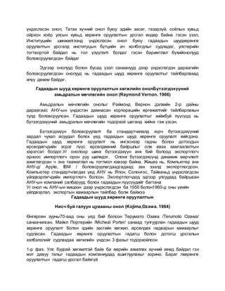 үндэслэсэн онол, Татах хүчний онол буюу эдийн засаг, газарзүй, соёлын хувьд
ойрхон хоёр улсын хувьд хөрөнгө оруулалтын урсгал өндөр байна гэсэн үзэл,
Институцийн шинжилгээнд үндэслэсэн онол буюу гадаадын шуудхөрөнгө
оруулалтын урсгалд институцын бүтцийн ач холбогдлыг судладаг, улстөрийн
тогтвортой байдал нь гол үзүүлэлт болдог гэсэн баримтлал бүхийонолууд
боловсруулагдсан байдаг
Эдгээр онолууд болон бусад үзэл санаанууд дээр үндэслэгдэн дараагийн
боловсруулагдсан онолууд нь гадаадын шууд хөрөнгө оруулалтыг тайлбарлахад
илүү дөхөм байдаг.
Гадаадын шууд хөрөнгө оруулалтын хөгжлийн онолБүтээгдэхүүний
амьдралын мөчлөгийн онол (Raymond Vernon. 1966)
Амьдралын мөчлөгийн онолыг Раймонд Вернон дэлхийн 2-р дайны
дараагаас АНУ-ын үндэстэн дамнасан корпорацийн өргөжилтийг тайлбарлахын
тулд боловсруулсан. Гадаадын шууд хөрөнгө оруулалтыг хийжбуй пүүсүүд нь
бүтээгдэхүүний амьдралын мөчлөгийн тодорхой шатанд хийнэ гэж үзсэн.
Бүтээгдэхүүн боловсруулалт ба стандартчилалд хүрч бүтээгдэхүүний
зардал чухал асуудал болох үед гадаадын шууд хөрөнгө оруулалт хийгдэнэ.
Гадаадын шууд хөрөнгө оруулалт нь ингэснээр гадны болон дотоодын
өрсөлдөгчдийн эсрэг пүүс өрсөлдөөний байршлыг олж авах хамгаалалтын
хэрэгсэл болдог.Уг онолоор шинэ бүтээгдэхүүн анх бий болоод экспортлогч
орноос импортлогч орон руу шилждэг. Олонх бүтээгдэхүүнд динамик өөрчлөлт
ажиглагдсан ч энэ таамаглал нь тогтмол хэвээр байна. Жишээ нь, Компьютер анх
АНУ-д/ Apple, IBM / боловсруулагдаадгадаад зах зээлд экспортлогдсон.
Компьютер стандартчлагдах үед АНУ нь Япон, Солонгос, Тайваньд үндэслэгдсэн
үйлдвэрлэгчдийн импортлогч болсон. Экспортлогчдод эдгээр улсуудад байршсан
АНУ-ын компаний салбарууд болох гадаадын пүүсүүдийг багтана
Уг онол нь АНУ-ын жишээн дээр үндэслэгдсэн ба 1950 болон1960-д оны үеийн
үйлдвэрлэл, экспортын хамаарлын тайлбар болж байжээ
Гадаадын шууд хөрөнгө оруулалтын
Нисч буй галуун цувааны онол (Kojima,Ozawa. 1984)
Өнгөрсөн зууны70-аад оны үед бий болсон Терумато Озава /Terumoto Ozawa/
санаачилсан. Майкл Портерийн /Micheal Porter/ санаад тулгуурлан гадаадын шууд
хөрөнгө оруулалт болон эдийн засгийн хөгжил, өрсөлдөх чадварын хамаарлыг
судласан. Гадаадын хөрөнгө оруулалтын гадагш болон дотогш урсгалын
хэлбэлзлийг судлахдаа хөгжлийн үндсэн 3 фазыг тодорхойлсон
1-р фаз. Улс буурай хөгжилтэй байх ба өөрийн ажиллах хүчний хямд байдал гэх
мэт давуу талыг гадаадын компаниудад ашиглуулахыг зорино. Бараг лхөрөнгө
оруулалтын гадагш урсгал байхгүй
 