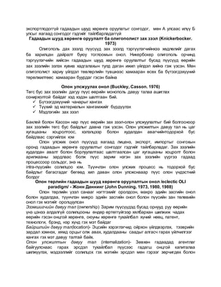 экспортлодоггүй гадаадын шууд хөрөнгө оруулатыг сонгодог, мөн А улсаас илүү Б
улсыг яагаад сонгодог гэдгийг тайлбарладаггүй
Гадаадын шууд хөрөнгө оруулалт ба олигополист зах зээл (Knickerbocker.
1973)
Олигополь дах зээлд пүүсүүд зах зээлд тэргүүлэгчийнхээ хөдлөлийг дагах
ба харилцан дайралт буюу тоглоомын онол. Никербокер олигополь орчинд
тэргүүлэгчийн хийсэн гадаадын шууд хөрөнгө оруулалтыг бусад пүүсүүд өөрийн
зах зээлийн эзлэх хувиа хадгалахын тулд даган ижил үйлдэл хийнэ гэж үзсэн. Мөн
олигополист хариу үйлдэл төвлөрлийн түвшнээс хамааран өсөх ба бүтээгдэхүүний
төрөлжилтөөс хамааран буурдаг гэсэн байна
Олон улсжуулах онол (Buckley, Casson. 1976)
Төгс бус зах зээлийн дагуу пүүс өөрийн монополь давуу талаа ашиглах
сонирхолтой байдаг хэд хэдэн шалтгаан бий.
 Бүтээгдэхүүний чанарыг хангах
 Түүхий эд материалын хангамжийг бүрдүүлэх
 Мэдлэгийн зах зээл
Баклей болон Кассон нар пүүс өөрийн зах зээл-олон улсжуулалтыг бий болгосноор
зах зээлийн төгс бус байдлыг давна гэж үзсэн. Олон улсжилтын давуу тал нь цаг
хугацааны хоцролтоос, хэлэлцээр болон худалдан авагчийнтодорхой бус
байдлаас сэргийлэх юм
Олон улсжих онол пүүсүүд яагаад лиценз, экспорт, импортыг сонгохын
оронд гадаадын хөрөнгө оруулалтыг сонгодог гэдгийг тайлбарладаг. Зах зээлийн
худалдан авалт болон борлуулалтаас шалтгаалсан цаг хугацааны хоцролт болон
арилжааны зардлаас болж пүүс зарим нэгэн зах зээлийн үүргээ гадаад
процессоор сольдог, энэ нь
intra-пүүсийн солилцоо юм. Түүнчлэн олон улсжих процесс нь тодорхой бус
байдлыг багасгадаг бөгөөд хил даван олон улсжснааар пүүс олон үндэстний
болдог
Олон төрлийн гадаадын шууд хөрөнгө оруулалтын онол /eclectic OLI
paradigm/ - Жонн Даннинг (John Dunning. 1973, 1980, 1988)
Олон төрлийн үзэл санааг нэгтгэхийг оролдсон, макро эдийн засгийн онол
болон худалдаа, түүнчлэн микро эдийн засгийн онол болон пүүсийн зан төлөвийн
онол гэх мэтийг оролцуулсан
Эзэмшигчийн давуу тал (ownership) Зарим пүүсүүдэд бусад орнууд руу өөрийн
үнэ цэнээ алдалгүй солилцооны өндөр өртөггүйгээр хялбархан шилжиж чадах
өөрийн гэсэн онцгой хөрөнгө, оюуны хөрөнгө тухайлбал хүний нөөц, патент,
технологи, брэнд, нэр хүнд гэх мэт байдаг
Байршлийн давуу тал(location)- Эцсийн хэрэглэгчид ойрхон үйлдвэрлэх, тээврийн
зардал хэмнэх, хямд орцыг олж авах, худалдааны саадыг алгасч гарах үйлчилгээг
хангах гэх мэт давуу талтай байх.
Олон улсжилтын давуу тал (internalization)- Зөвхөн гадаадад агентлаг
байгуулснаас гарах эрсдэл тухайлбал пүүсээс гадагш онцгой капиталаа
шилжүүлэх, мэдээллийг солилцох гэх мэтийн эрсдэл мөн гэрээг зөрчигдөх болон
 