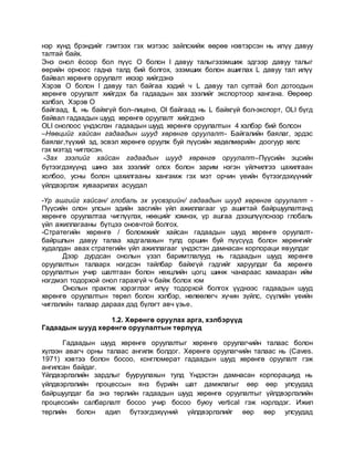 нэр хүнд брэндийг гэмтээх гэх мэтээс зайлсхийж өөрөө нэвтэрсэн нь илүү давуу
талтай байх.
Энэ онол ёсоор бол пүүс O болон I давуу талыгэзэмшиж эдгээр давуу талыг
өөрийн орноос гадна талд бий болгох, эзэмших болон ашиглах L давуу тал илүү
байвал хөрөнгө оруулалт ихээр хийгдэнэ
Хэрэв O болон I давуу тал байгаа хэдий ч L давуу тал султай бол дотоодын
хөрөнгө оруулалт хийгдэх ба гадаадын зах зээлийг экспортоор хангана. Өөрөөр
хэлбэл, Хэрэв O
байгаад, IL нь байхгүй бол–лиценз, OI байгаад нь L байхгүй бол-экспорт, OLI бүгд
байвал гадаадын шууд хөрөнгө оруулалт хийгдэнэ
OLI онолоос үндэслэн гадаадын шууд хөрөнгө оруулалтын 4 хэлбэр бий болсон
–Нөөцийг хайсан гадаадын шууд хөрөнгө оруулалт- Байгалийн баялаг, эрдэс
баялаг,түүхий эд, эсвэл хөрөнгө оруулж буй пүүсийн хөдөлмөрийн доогуур хөлс
гэх мэтэд чиглэсэн.
-Зах зээлийг хайсан гадаадын шууд хөрөнгө оруулалт–Пүүсийн эцсийн
бүтээгдэхүүнд шинэ зах зээлийг олох болон зарим нэгэн үйлчилгээ цахилгаан
холбоо, усны болон цахилгааны хангамж гэх мэт орчин үеийн бүтээгдэхүүнийг
үйлдвэрлэж хуваарилах асуудал
-Үр ашгийг хайсан/ глобаль эх үүсвэрийн/ гадаадын шууд хөрөнгө оруулалт -
Пүүсийн олон улсын эдийн засгийн үйл ажиллагааг үр ашигтай байршуулалтанд
хөрөнгө оруулалтаа чиглүүлэх, нөөцийг хэмнэх, үр ашгаа дээшлүүлснээр глобаль
үйл ажиллагааны бүтцээ оновчтой болгох.
-Стратегийн хөрөнгө / боломжийг хайсан гадаадын шууд хөрөнгө оруулалт-
байршлын давуу талаа хадгалахын тулд оршин буй пүүсүүд болон хөрөнгийг
худалдан авах стратегийн үйл ажиллагааг үндэстэн дамнасан корпораци явуулдаг
Дээр дурдсан онолын үзэл баримтлалууд нь гадаадын шууд хөрөнгө
оруулалтын талаарх нэгдсэн тайлбар байхгүй гэдгийг харуулдаг ба хөрөнгө
оруулалтын учир шалтгаан болон нөхцлийн цогц шинж чанараас хамааран ийм
нэгдмэл тодорхой онол гарахгүй ч байж болох юм
Онолын практик хэрэглээг илүү тодорхой болгох үүднээс гадаадын шууд
хөрөнгө оруулалтын төрөл болон хэлбэр, нөлөөлөгч хүчин зүйлс, сүүлийн үеийн
чиглэлийн талаар дараах дэд бүлэгт авч үзье.
1.2. Хөрөнгө оруулах арга, хэлбэрүүд
Гадаадын шууд хөрөнгө оруулалтын төрлүүд
Гадаадын шууд хөрөнгө оруулалтыг хөрөнгө оруулагчийн талаас болон
хүлээн авагч орны талаас ангилж болдог. Хөрөнгө оруулагчийн талаас нь (Caves.
1971) хэвтээ болон босоо, конгломерат гадаадын шууд хөрөнгө оруулалт гэж
ангилсан байдаг.
Үйлдвэрлэлийн зардлыг бууруулахын тулд Үндэстэн дамнасан корпорациуд нь
үйлдвэрлэлийн процессын янз бүрийн шат дамжлагыг өөр өөр улсуудад
байршуулдаг ба энэ төрлийн гадаадын шууд хөрөнгө оруулалтыг үйлдвэрлэлийн
процессийн салбарлалт босоо учир босоо буюу vertical гэж нэрлэдэг. Ижил
төрлийн болон адил бүтээгдэхүүний үйлдвэрлэлийг өөр өөр улсуудад
 