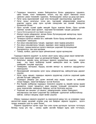  Гадаадын технологи, зохион байгуулалтын болон удирдлагын туршлага,
шинэ техник, тоног төхөөрөмж, патент, ноу хау зэрэгт биелэлээ олсон
шинжлэх ухаан техникийн судалгаа, боловсруулах ажлын үр дүнд орж ирнэ.
 Нутаг орны хадгаламжийг ашиг өгөх төслүүдийг хэрэгжүүлэхэд ашиглана
 Нутаг орныг капиталыг татан авч, тэдгээрийг үйлдвэрлэлийн зорилгод
ашиглах үндсэн дээр орон нутгийн санхүүгийн зах зээлийг бэхжүүлэх
боломжтой болно
 Орон нутгийн түүхий эдийн нөөцийг бүрэн ашиглах болно. Орон нутгийн
ажиллах хүчний ажил эрхлэлт, мэргэжил бүтээмжийн түвшин дээшлэнэ
 Гаргах бүтээгдэхүүний нэр төрөл олширно
 Импорт орлох үйлдвэрлэл хөгжин бэлэн бүтээгдэхүүний импортонд гарах
валютын зарцуулалт хорогдоно
 Татварын орлогын хэмжээ өсч, нийгмийн болон бусад хөтөлбөрийн улсын
санхүүжилт нэмэгдэнэ.
 Хүн амын амьжиргааны түвшин, худалдан авах чадвар дээшлэнэ
 Хүн амын амьжиргааны түвшин, худалдан авах чадвар дээшлэнэ
 Экспорт, гадаад валютын орлого нэмэгдэн үндэсний бүтээгдэхүүний
борлуулалтын зах зээл өргөжнө
 Тээвэр, холбоо, даатгал зэрэг үйлчилгээний хүрээг өргөжүүлнэ
Гадаадын хөрөнгө оруулалт нь хүлээн авагч орны хувьд дээрх эерэг нөлөөтэйн
зэрэгцээ зохих хэмжээний сөрөг үр дагавартай байдаг. Үүнд:
 Капиталыг өөрийн орны дотоодын хөрөнгө оруулалтанд ашиглах, ногдол
ашиг, хүү зэрэг хэлбэрээр ашгийг шилжүүлэн авах нь тухайн орны
төлбөрийн тэнцлийг муутгана
 Төхөөрөмж, материал, бүрдэц хэсгийн импорт нь валютын зарцуулалтыг
нэмэгдүүлнэ
 Өрсөлдөөнийг хязгаарлан нутаг орны үйлдвэрлэгчид, нийлүүлэгчдэд дарамт
үзүүлнэ
 Нутаг орны нөхцөл, гадаадын хөрөнгө оруулагчид үгүйсгэн үндэсний эдийн
засгийн бүтцийг гуйвуулна
 Гадаадын үйлдвэр дэх цалин хөлсний илүү өндөр түвшин нь нийгмийн
ялгаат байдал, төвөгтэй байдлыг хүчтэй болгоно
 Янз бүрийн хэлбэрээр гадаадын технологи оруулах нь өөрийн оронд эрдэм
шинжилгээ, сорил туршилтын ажил явуулах түлхэцийг хязгаарлан түүний
дүнд технологийн хамааралт байдлыг хүчтэй болгоход хүргэнэ
 Үндэсний зан заншлыг үл ойшоох, үйлдвэрлэлийн зохион байгуулалт,
амьжиргааны хэв маягт үндэсний бус хэлбэрийг суулгахтай холбоотойгоор
нийгэм, соёлын нөхцөлд сөрөг нөлөө үзүүлнэ
Ийнхүү гадаадын хөрөнгө оруулалт нь маргаангүй давуу тал, үр өгөөжөөс гадна
хангалттай өндөр эрсдлийг агуулах учир энэ байдлыг хөрөнгө оруулагч, хүсэгч
талууд анхааран үзэх нь чухал болно.
Хөрөнгө оруулалтын орчин гэдэг бол олон хүчин шүтэлцээг тусгасан тогтолцоо
бөгөөд түүнд улс төр , санхүү эдийн засгийн байдал хууль зүйн тогтолцоо,
 