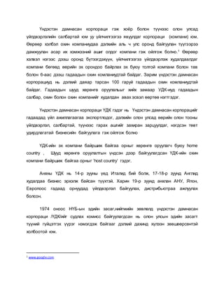 Үндэстэн дамнасан корпораци гэж хоёр болон түүнээс олон улсад
үйлдвэрлэлийн салбартай юм уу үйлчилгээгээ явуулдаг корпораци (компани) юм.
Өөрөөр хэлбэл охин компаниудаа дэлхийн аль ч улс оронд байгуулан түүгээрээ
дамжуулан асар их хэмжээний ашиг олдог компани гэж ойлгож болно.1 Өөрөөр
хэлвэл нэгээс дээш оронд бүтээгдэхүүн, үйлчилгээгээ үйлдвэрлэж худалдаалдаг
компани бөгөөд өөрийн эх орондоо байрлах эх буюу толгой компани болон тав
болон 6-аас дээш гадаадын охин комланиудтай байдаг. Зарим үндэстэн дамнасан
корпорациуд нь дэлхий даяар тарсан 100 гаруй гадаадын охин комланиудтай
байдаг. Гадаадын шууд хөрөнгө оруулальыг хийх замаар УДК-иуд гадаадын
салбар, охин болон охин компанийг худалдан авах эсвэл өөртөө нэгтгэдэг.
Үндэстэн дамнасан корпораци ҮДК гэдэг нь Үндэстэн дамнасан корпорацийг
гадаадад үйл ажиллагаагаа экспортлодог, дэлхийн олон улсад өөрийн олон тооны
үйлдвэрлэл, салбартай, түүнээс гарах ашгийг захиран зарцуулдаг, нэгдсэн төвт
удирдлагатай бизнесийн байгуулага гэж ойлгож болно
ҮДК-ийн эх компани байршиж байгаа орныг хөрөнгө оруулагч буюу home
country , Шууд хөрөнгө оруулалтын үндсэн дээр байгуулагдсан ҮДК-ийн охин
компани байршиж байгаа орныг ‘host country’ гэдэг.
Анхны ҮДК нь 14-р зууны үед Италид бий болж, 17-18-р зуунд Англид
худалдаа бизнес эрхэлж байсан түүхтэй. Харин 19-р зуунд анхлан АНУ, Япон,
Европоос гадаад орнуудад үйлдвэрлэл байгуулах, дистрибьютраа ажлуулах
болсон.
1974 оноос НҮБ-ын эдийн засаг,нийгмийн зөвлөлд үндэстэн дамнасан
корпораци /ҮДК/ийг судлах комисс байгуулагдсан нь олон улсын эдийн засагт
түүний гүйцэтгэх үүрэг нэмэгдэж байгааг дэлхий дахинд хүлээн зөвшөөрсөнтэй
холбоотой юм.
1 www.google.com
 