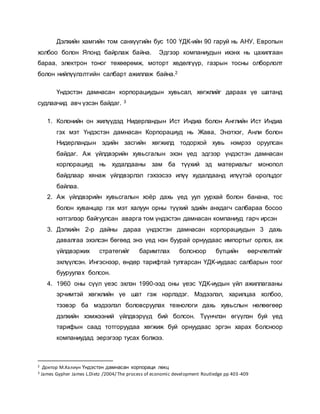 Дэлхийн хамгийн том санхүүгийн бус 100 ҮДК-ийн 90 гаруй нь АНУ, Европын
холбоо болон Японд байрлаж байна. Эдгээр компаниудын ихэнх нь цахилгаан
бараа, электрон тоног төхөөрөмж, моторт хөдөлгүүр, газрын тосны олборлолт
болон нийлүүлэлтийн салбарт ажиллаж байна.2
Үндэстэн дамнасан корпорациудын хувьсал, хөгжлийг дараах үе шатанд
судлаачид авч үзсэн байдаг. 3
1. Колонийн он жилүүдэд Нидерландын Ист Индиа болон Английн Ист Индиа
гэх мэт Үндэстэн дамнасан Корпорациуд нь Жава, Энэтхэг, Анли болон
Нидерландын эдийн засгийн хөгжилд тодорхой хувь нэмрээ оруулсан
байдаг. Аж үйлдвэрийн хувьсгалын эхэн үед эдгээр үндэстэн дамнасан
корлорациуд нь худалдааны зам ба түүхий эд материалыг монопол
байдлаар хянаж үйлдвэрлэл гэхээсээ илүү худалдаанд илүүтэй оролцдог
байлаа.
2. Аж үйлдвэрийн хувьсгалын хоёр дахь үед уул уурхай болон банана, тос
болон хуванцар гэх мэт халуун орны түүхий эдийн анхдагч салбараа босоо
нэтгэлээр байгуулсан аварга том үндэстэн дамнасан компаниуд гарч ирсэн
3. Дэлхийн 2-р дайны дараа үндэстэн дамнасан корпорациудын 3 дахь
давалгаа эхэлсэн бөгөөд энэ үед нэн буурай орнуудаас импортыг орлох, аж
үйлдвэржих стратегийг баримтлах болсноор бүтцийн өөрчлөлтийг
эхлүүлсэн. Ингэснээр, өндөр тарифтай тулгарсан ҮДК-иудаас салбарын тоог
бууруулах болсон.
4. 1960 оны сүүл үеэс эхлэн 1990-ээд оны үеэс ҮДК-иудын үйл ажиллагааны
эрчимтэй хөгжлийн үе шат гэж нэрлэдэг. Мэдээлэл, харилцаа холбоо,
тээвэр ба мэдээлэл боловсруулах технологи дахь хувьслын нөлөөгөөр
дэлхийн хэмжээний үйлдвэрүүд бий болсон. Түүнчлэн өгүүлэн буй үед
тарифын саад тотгоруудаа хөгжиж буй орнуудаас эргэн харах болсноор
компаниудад эерэгээр тусах болжээ.
2 Доктор М.Халиун Үндэстэн дамнасан корпораци лекц
3 James Gypher James L.Dietz /2004/ The process of economic development Routledge pp 403-409
 