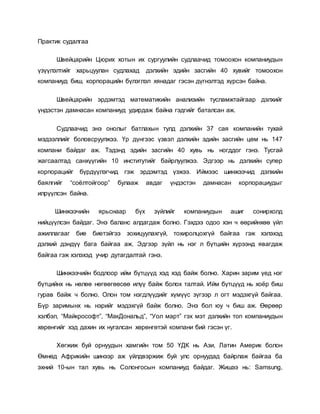 Практик судалгаа
Швейцарийн Цюрих хотын их сургуулийн судлаачид томоохон компаниудын
үзүүлэлтийг харьцуулан судлахад дэлхийн эдийн засгийн 40 хувийг томоохон
компаниуд биш, корпорацийн бүлэглэл хянадаг гэсэн дүгнэлтэд хүрсэн байна.
Швейцарийн эрдэмтэд математикийн анализийн тусламжтайгаар дэлхийг
үндэстэн дамнасан компаниуд удирдаж байна гэдгийг баталсан аж.
Судлаачид энэ онолыг батлахын тулд дэлхийн 37 сая компанийн тухай
мэдээллийг боловсруулжээ. Үр дүнгээс үзвэл дэлхийн эдийн засгийн цөм нь 147
компани байдаг аж. Тэдэнд эдийн засгийн 40 хувь нь ногддог гэнэ. Тусгай
жагсаалтад санхүүгийн 10 институтийг байрлуулжээ. Эдгээр нь дэлхийн супер
корпорацийг бүрдүүлэгчид гэж эрдэмтэд үзжээ. Иймээс шинжээчид дэлхийн
баялгийг “соёлтойгоор” булааж авдаг үндэстэн дамнасан корпорациудыг
илрүүлсэн байна.
Шинжээчийн ярьснаар бүх зүйлийг компаниудын ашиг сонирхолд
нийцүүлсэн байдаг. Энэ баланс алдагдаж болно. Гэхдээ одоо хэн ч өөрийнхөө үйл
ажиллагааг бие биетэйгээ зохицуулахгүй, тохиролцохгүй байгаа гэж хэлэхэд
дэлхий дэндүү бага байгаа аж. Эдгээр зүйл нь нэг л бүтцийн хүрээнд явагдаж
байгаа гэж хэлэхэд учир дутагдалтай гэнэ.
Шинжээчийн бодлоор ийм бүтцүүд хэд хэд байж болно. Харин зарим үед нэг
бүтцийнх нь нөлөө нөгөөгөөсөө илүү байж болох талтай. Ийм бүтцүүд нь хоёр биш
гурав байж ч болно. Олон том нэгдлүүдийг хүмүүс зүгээр л огт мэдэхгүй байгаа.
Бүр заримынх нь нэрийг мэдэхгүй байж болно. Энэ бол юу ч биш аж. Өөрөөр
хэлбэл, “Майкрософт”, “МакДональд”, “Уол март” гэх мэт дэлхийн топ компаниудын
хөрөнгийг хэд дахин их нугалсан хөрөнгөтэй компани бий гэсэн үг.
Хөгжиж буй орнуудын хамгийн том 50 ҮДК нь Ази, Латин Америк болон
Өмнөд Африкийн шинээр аж үйлдвэржиж буй улс орнуудад байрлаж байгаа ба
эхний 10-ын тал хувь нь Солонгосын компаниуд байдаг. Жишээ нь: Samsung,
 