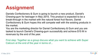 Assignment
Daniels Confectionery & Gum is going to launch a new product, Daniel's
Chewing-gum for teenager in May 2015. This product is expected to be a
break-through in the market with the natural forest fruit flavors. Daniel
Confectionery & Gum hopes this will compete well with the existing products in
the market.
You are the marketing director for Daniel Confectionery & Gum and you are
tasked to launch Daniel's Chewing-gum successfully and achieve $15 M in
revenues by the end of the year.
First step: Together as a group discuss what you want to achieve with Super
Calcium at the end of the year in terms of...
17 Mar 2015
 
