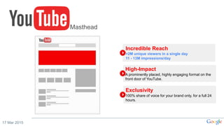 17 Mar 2015
Incredible Reach
>2M unique viewers in a single day
11 - 13M impressions/day
High-Impact
A prominently placed, highly engaging format on the
front door of YouTube.
Exclusivity
100% share of voice for your brand only, for a full 24
hours.
Masthead
 