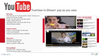 17 Mar 2015
Overview
•Pre Roll ads on YouTube partner videos. Viewers can
choose to skip the ad after
•5 sec. You only pay for ads they watch.
•Highly visible ad format
•Increases video view count after 30 sec
•Remarketing available
Creative assets
•Video, no max length, but less than
•1min recommended
•Optional companion banner (300x60)
Placement
•Desktop and mobile app
•YouTube Watch Page
•Runs on partner videos only
Pricing Model
•Auction (CPV - Cost per View)
•You only pay for views, not impressions
TrueView In-Stream: pay as you view
 