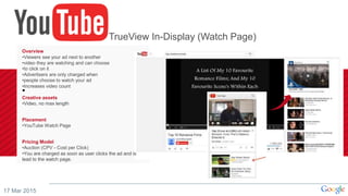 17 Mar 2015
Overview
•Viewers see your ad next to another
•video they are watching and can choose
•to click on it
•Advertisers are only charged when
•people choose to watch your ad
•Increases video count
•
Creative assets
•Video, no max length
Placement
•YouTube Watch Page
Pricing Model
•Auction (CPV - Cost per Click)
•You are charged as soon as user clicks the ad and is
lead to the watch page.
TrueView In-Display (Watch Page)
 