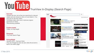 17 Mar 2015
Overview
•People see your ad as they are searching for relevant
videos and can choose to click on it and watch it. You
only pay for ads they watch.
•Increases video view count, improves organic
placement of videos
•Remarketing available
Creative assets
•Video, no max length
Placement
•YouTube Search Page
Pricing Model
•Auction (CPC - Cost per Click)
•You are charged as soon as user clicks the ad and is
lead to the watch page.
TrueView In-Display (Search Page)
 