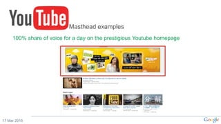 17 Mar 2015
Masthead examples
100% share of voice for a day on the prestigious Youtube homepage
 