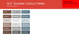 GLD Template | Colo(u)r Palette
based on go/Quantum
#5F7C8A
#CED7D
B
#8FA3AD
#5F7C8A
#445963
#A2A2A2
#F0F0F0
#E0E0E0
#A2A2A2
#636363
#785447
#D6CBC
7
#A0877E
#785447
#5C3F36
Blue GreyGreyBrown
Colour palette
DO NOT DELETE!!!!
 
