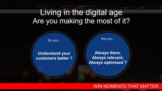 Living in the digital age
Are you making the most of it?
Do you...
Understand your
customers better ?
Are you...
Always there,
Always relevant,
Always optimised ?
WIN MOMENTS THAT MATTER
 