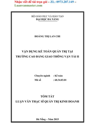 Nhận viết đề tài trọn gói – ZL: 0973.287.149 –
Luanvanmaster.com
BỘ GIÁO DỤC VÀ ĐÀO TẠO
ĐẠI HỌC ĐÀ NẴNG
HOÀNG THỊ LAN CHI
VẬN DỤNG KẾ TOÁN QUẢN TRỊ TẠI
TRƯỜNG CAO ĐẲNG GIAO THÔNG VẬN TẢI II
Chuyên ngành : Kế toán
Mã số : 60.34.03.01
TÓM TẮT
LUẬN VĂN THẠC SĨ QUẢN TRỊ KINH DOANH
Đà Nẵng – Năm 2015
 