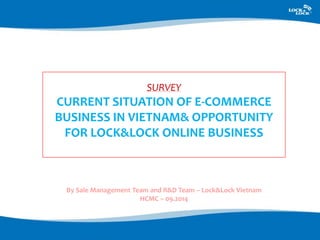 SURVEY 
CURRENT SITUATION OF E-COMMERCE 
BUSINESS IN VIETNAM& OPPORTUNITY 
FOR LOCK&LOCK ONLINE BUSINESS 
By Sale Management Team and R&D Team – Lock&Lock Vietnam 
HCMC – 09.2014 
 