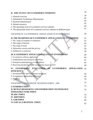 3
II. THE STATUS OF E-COMMERCE WEBSITES
1. General overview
2. Information Technology Infrastructure
3. Payment infrastructure
4. Human resources
5. The operating costs of e-commerce service websites
6. The operational status of e-commerce service websites in different types
CHAPTER IV: E-COMMERCE APPLICATION IN ENTERPRISES
II. THE READINESS OF E-COMMERCE APPLICATIONS IN ENTERPRISE
1. The usage of computer in enterprises
2. The usage of Internet
3. The usage of email
4. Information security and data privacy
5. Staffing for e-commerce
III. E-COMMERCE APPLICATION STATUS IN ENTERPRISES
1. E-commerce software application
2. Establishment and utilization of websites
3. Enterprises participating in e-marketplaces
4. Receiving and placing orders via electronic means in 2013
IV. ENTERPRISES’ EVALUATION OF E-COMMERCE APPLICATION
EFFICIENCY
1. Investment in IT and E-commerce enterprises
2. E-commerce application efficiency
3. Obstacles
CHAPTER V: ELECTRONIC BUSINESS INDEX – EBI
I. INTRODUCTION
II. HUMAN RESOURCES AND INFORMATION TECHNOLOGY
INFRASTRUCTURE INDEX
III. B2C INDEX
IV. B2B INDEX
V. G2B INDEX
VI. LOCAL E-BUSINESS INDEX
38
38
42
44
45
46
47
50
53
53
54
55
56
58
60
60
61
64
66
68
68
69
70
72
73
74
76
78
80
83
 